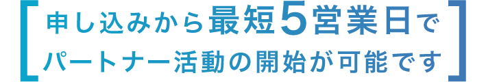 [ 申し込みから最短5営業日でパートナー活動の開始が可能です ]