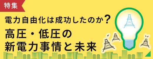 特集 電力自由化は成功したのか? 高圧・低圧の新電力事情と未来