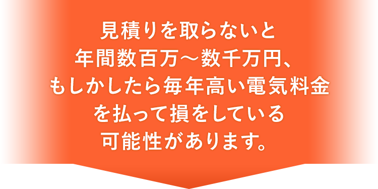 見積りを取らないと年間数百万～数千万円、もしかしたら毎年高い電気料金を払って損をしている可能性があります。