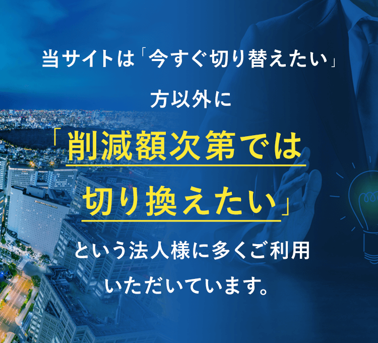 当サイトは「今すぐ切り替えたい」方以外に「削減額次第では切り換えたい」という法人様に多くご利用いただいています。